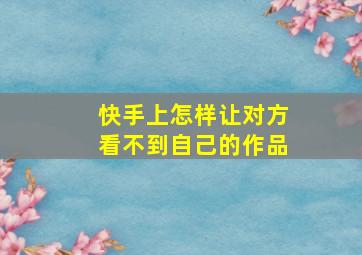 快手上怎样让对方看不到自己的作品