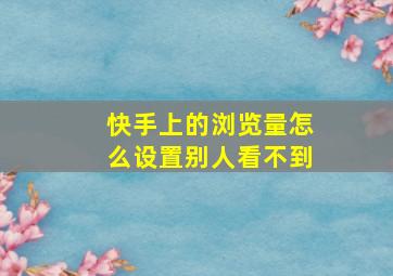 快手上的浏览量怎么设置别人看不到