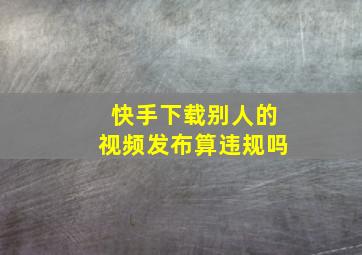 快手下载别人的视频发布算违规吗