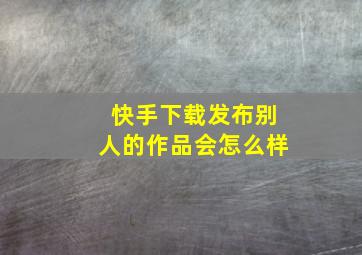 快手下载发布别人的作品会怎么样