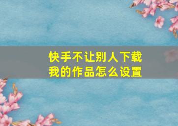 快手不让别人下载我的作品怎么设置