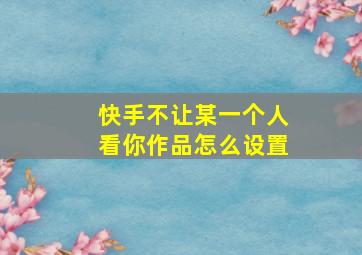 快手不让某一个人看你作品怎么设置