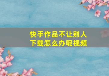 快手作品不让别人下载怎么办呢视频