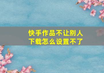 快手作品不让别人下载怎么设置不了