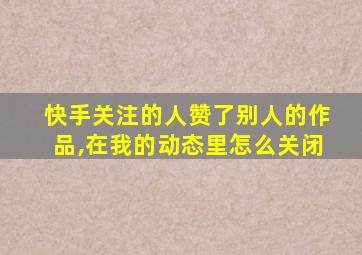 快手关注的人赞了别人的作品,在我的动态里怎么关闭