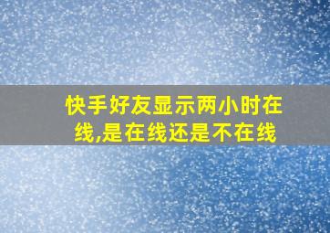 快手好友显示两小时在线,是在线还是不在线