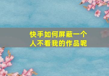 快手如何屏蔽一个人不看我的作品呢