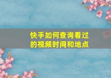 快手如何查询看过的视频时间和地点