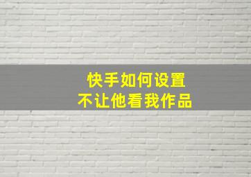 快手如何设置不让他看我作品