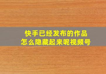 快手已经发布的作品怎么隐藏起来呢视频号