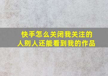 快手怎么关闭我关注的人别人还能看到我的作品