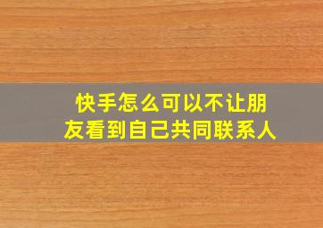 快手怎么可以不让朋友看到自己共同联系人