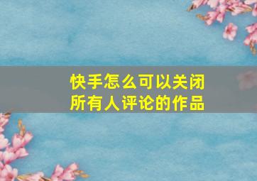 快手怎么可以关闭所有人评论的作品