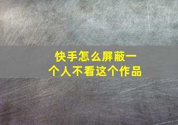 快手怎么屏蔽一个人不看这个作品