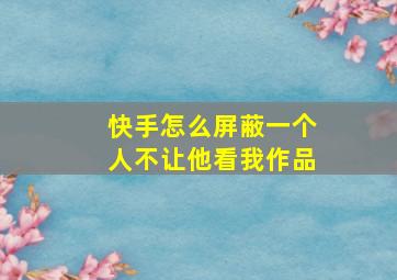 快手怎么屏蔽一个人不让他看我作品