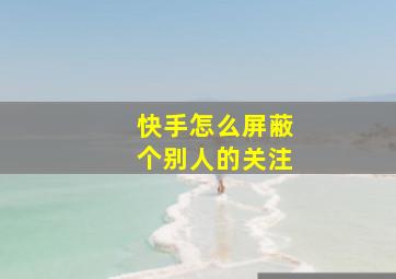 快手怎么屏蔽个别人的关注