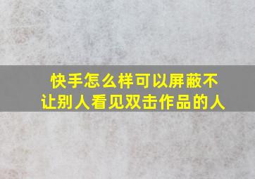 快手怎么样可以屏蔽不让别人看见双击作品的人