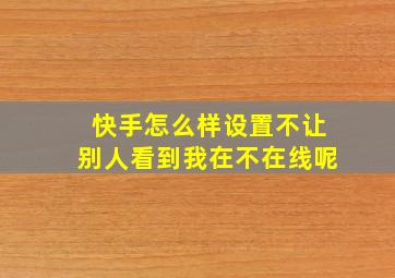 快手怎么样设置不让别人看到我在不在线呢