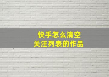 快手怎么清空关注列表的作品