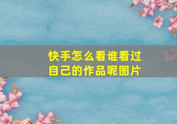 快手怎么看谁看过自己的作品呢图片