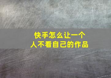 快手怎么让一个人不看自己的作品