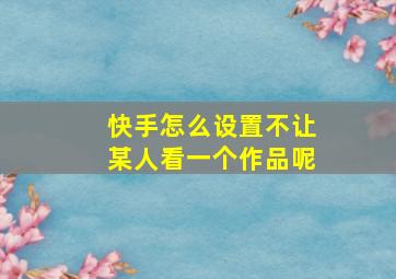 快手怎么设置不让某人看一个作品呢