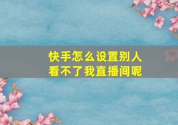 快手怎么设置别人看不了我直播间呢