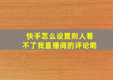 快手怎么设置别人看不了我直播间的评论呢