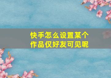 快手怎么设置某个作品仅好友可见呢