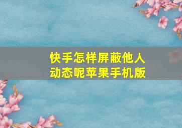 快手怎样屏蔽他人动态呢苹果手机版