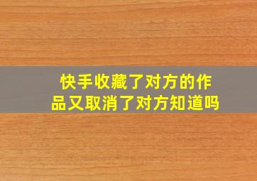 快手收藏了对方的作品又取消了对方知道吗