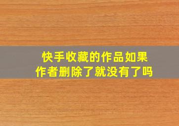 快手收藏的作品如果作者删除了就没有了吗