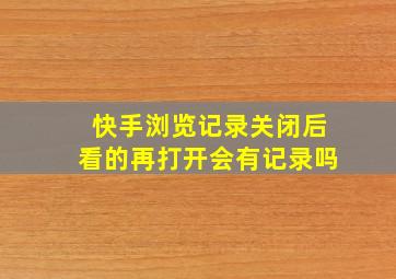 快手浏览记录关闭后看的再打开会有记录吗