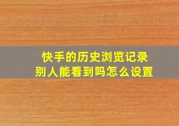 快手的历史浏览记录别人能看到吗怎么设置