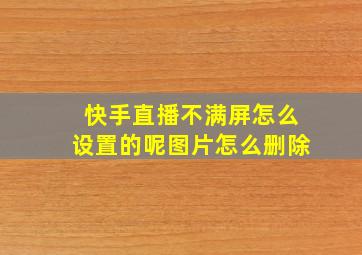 快手直播不满屏怎么设置的呢图片怎么删除