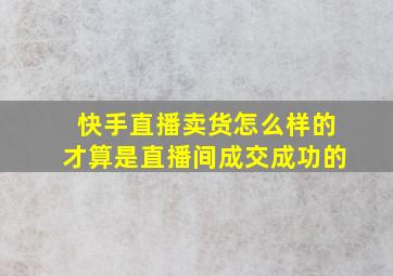 快手直播卖货怎么样的才算是直播间成交成功的