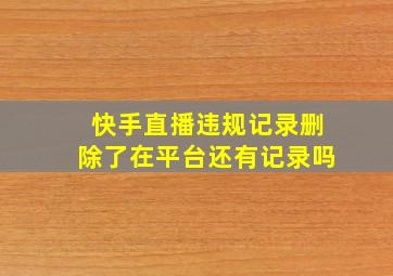 快手直播违规记录删除了在平台还有记录吗