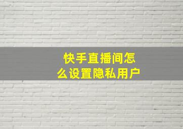 快手直播间怎么设置隐私用户