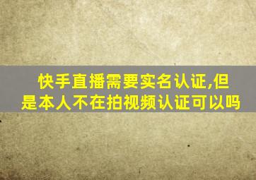 快手直播需要实名认证,但是本人不在拍视频认证可以吗