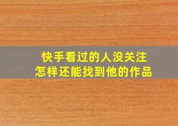 快手看过的人没关注怎样还能找到他的作品