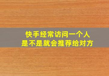 快手经常访问一个人是不是就会推荐给对方