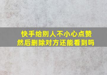 快手给别人不小心点赞然后删除对方还能看到吗