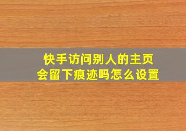 快手访问别人的主页会留下痕迹吗怎么设置