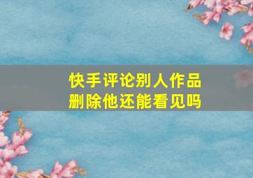 快手评论别人作品删除他还能看见吗