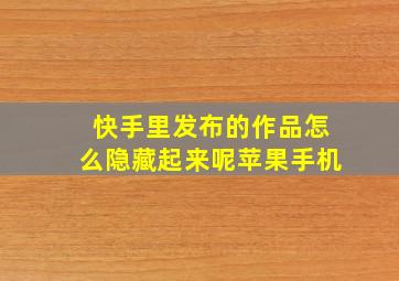 快手里发布的作品怎么隐藏起来呢苹果手机