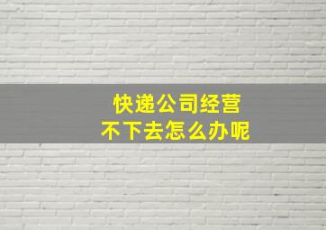 快递公司经营不下去怎么办呢