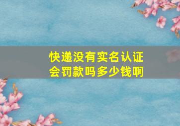 快递没有实名认证会罚款吗多少钱啊