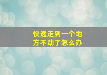 快递走到一个地方不动了怎么办