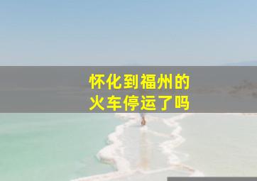 怀化到福州的火车停运了吗