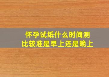 怀孕试纸什么时间测比较准是早上还是晚上